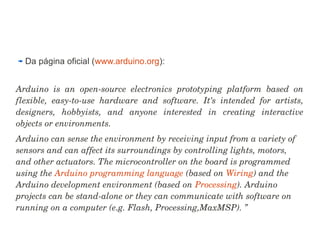 Da página oficial (www.arduino.org): 
Arduino is an open­source 
electronics prototyping platform based on 
flexible, easy­to­use 
hardware and software. It’s intended for artists, 
designers, hobbyists, and anyone interested in creating interactive 
objects or environments. 
Arduino can sense the environment by receiving input from a variety of 
sensors and can affect its surroundings by controlling lights, motors, 
and other actuators. The microcontroller on the board is programmed 
using the Arduino programming language (based on Wiring) and the 
Arduino development environment (based on Processing). Arduino 
projects can be stand­alone 
or they can communicate with software on 
running on a computer (e.g. Flash, Processing,MaxMSP). ” 
 