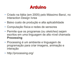 AArrdduuiinnoo 
Criado na Itália (em 2005) pelo Mássimo Banzi, no 
Interaction Design Ivrea 
Baixo custo de produção e alta aplicabilidade 
Computação física e redes de sensores 
Permite que os programas (ou sketches) sejam 
escritos em uma linguagem de alto nível chamada 
Processing 
Processing é um ambiente e linguagem de 
programação para criar imagens, animação e 
interação 
http://processing.org/ 
 