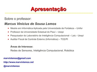 AApprreesseennttaaççããoo 
Sobre o professor: 
Marcus Vinícius de Sousa Lemos 
Mestre em Informática Aplicada pela Universidade de Fortaleza – Unifor 
Professor da Universidade Estadual do Piauí – Uespi 
Pesquisador do Laboratório de Inteligência Computacional – Laic - Uespi 
Auditor Fiscal de Controle Externo (Informática) – TCE/PI 
Áreas de Interesse: 
Redes de Sensores, Inteligência Computacional, Robótica 
marvinlemos@gmail.com 
http://www.marvinlemos.net 
@marvinlemos 
 