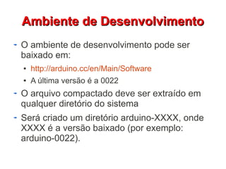 AAmmbbiieennttee ddee DDeesseennvvoollvviimmeennttoo 
O ambiente de desenvolvimento pode ser 
baixado em: 
● http://arduino.cc/en/Main/Software 
● A última versão é a 0022 
O arquivo compactado deve ser extraído em 
qualquer diretório do sistema 
Será criado um diretório arduino-XXXX, onde 
XXXX é a versão baixado (por exemplo: 
arduino-0022). 
 