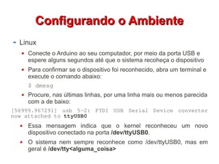 CCoonnffiigguurraannddoo oo AAmmbbiieennttee 
Linux 
Conecte o Arduino ao seu computador, por meio da porta USB e 
espere alguns segundos até que o sistema recoheça o dispositivo 
Para confirmar se o dispositivo foi reconhecido, abra um terminal e 
execute o comando abaixo: 
$ dmesg 
Procure, nas últimas linhas, por uma linha mais ou menos parecida 
com a de baixo: 
[56999.967291] usb 5-2: FTDI USB Serial Device converter 
now attached to ttyUSB0 
Essa mensagem indica que o kernel reconheceu um novo 
dispositivo conectado na porta /dev/ttyUSB0. 
O sistema nem sempre reconhece como /dev/ttyUSB0, mas em 
geral é /dev/tty<alguma_coisa> 
 