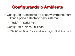 CCoonnffiigguurraannddoo oo AAmmbbiieennttee 
Configurar o ambiente de desenvolvimento para 
utilizar a porta detectado pelo sistema: 
“Tools” → “Serial Port” 
Configurar a placa utilizada: 
“Tools” → “Board” e escolher a opção “Arduino Uno” 
 