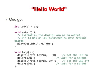““HHeelllloo WWoorrlldd”” 
Código: 
int ledPin = 13; 
void setup() { 
// initialize the digital pin as an output. 
// Pin 13 has an LED connected on most Arduino 
boards: 
pinMode(ledPin, OUTPUT); 
} 
void loop() { 
digitalWrite(ledPin, HIGH); // set the LED on 
delay(1000); // wait for a second 
digitalWrite(ledPin, LOW); // set the LED off 
delay(1000); // wait for a second 
} 
 