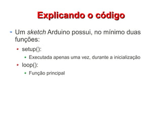 EExxpplliiccaannddoo oo ccóóddiiggoo 
Um sketch Arduino possui, no mínimo duas 
funções: 
setup(): 
Executada apenas uma vez, durante a inicialização 
loop(): 
Função principal 
 