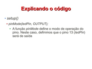 EExxpplliiccaannddoo oo ccóóddiiggoo 
setup() 
pinMode(ledPin, OUTPUT); 
A função pinMode define o modo de operação do 
pino. Neste caso, definimos que o pino 13 (ledPin) 
será de saída 
 