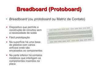 BBrreeaaddbbooaarrdd ((PPrroottoobbooaarrdd)) 
Breadboard (ou protoboard ou Matriz de Contato) 
Dispositivo que permite a 
construção de circuitos sem 
a necessidade de solda 
Fácil prototipação 
Na superfície há uma base 
de plástico com vários 
orifícios onde são 
encaixados os componentes 
Na parte inferior há contatos 
metálicos que interligam os 
componentes inseridos na 
placa 
 