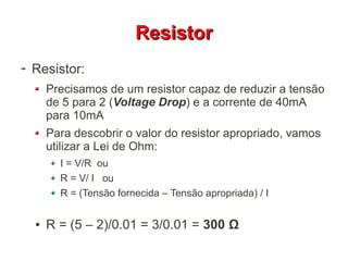 RReessiissttoorr 
Resistor: 
Precisamos de um resistor capaz de reduzir a tensão 
de 5 para 2 (Voltage Drop) e a corrente de 40mA 
para 10mA 
Para descobrir o valor do resistor apropriado, vamos 
utilizar a Lei de Ohm: 
I = V/R ou 
R = V/ I ou 
R = (Tensão fornecida – Tensão apropriada) / I 
● R = (5 – 2)/0.01 = 3/0.01 = 300 Ω 
 