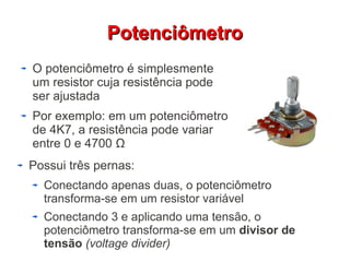 PPootteenncciiôômmeettrroo 
O potenciômetro é simplesmente 
um resistor cuja resistência pode 
ser ajustada 
Por exemplo: em um potenciômetro 
de 4K7, a resistência pode variar 
entre 0 e 4700 Ω 
Possui três pernas: 
Conectando apenas duas, o potenciômetro 
transforma-se em um resistor variável 
Conectando 3 e aplicando uma tensão, o 
potenciômetro transforma-se em um divisor de 
tensão (voltage divider) 
 