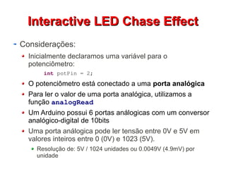 IInntteerraaccttiivvee LLEEDD CChhaassee EEffffeecctt 
Considerações: 
Inicialmente declaramos uma variável para o 
potenciômetro: 
int potPin = 2; 
O potenciômetro está conectado a uma porta analógica 
Para ler o valor de uma porta analógica, utilizamos a 
função analogRead 
Um Arduino possui 6 portas análogicas com um conversor 
analógico-digital de 10bits 
Uma porta análogica pode ler tensão entre 0V e 5V em 
valores inteiros entre 0 (0V) e 1023 (5V). 
Resolução de: 5V / 1024 unidades ou 0.0049V (4.9mV) por 
unidade 
 