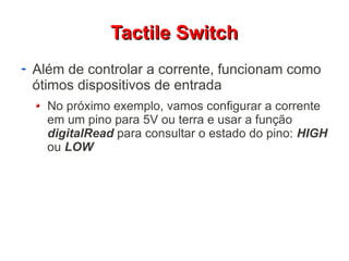 TTaaccttiillee SSwwiittcchh 
Além de controlar a corrente, funcionam como 
ótimos dispositivos de entrada 
No próximo exemplo, vamos configurar a corrente 
em um pino para 5V ou terra e usar a função 
digitalRead para consultar o estado do pino: HIGH 
ou LOW 
 