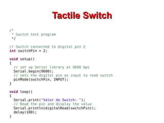 TTaaccttiillee SSwwiittcchh 
/* 
* Switch test program 
*/ 
// Switch connected to digital pin 2 
int switchPin = 2; 
void setup() 
{ 
// set up Serial library at 9600 bps 
Serial.begin(9600); 
// sets the digital pin as input to read switch 
pinMode(switchPin, INPUT); 
} 
void loop() 
{ 
Serial.print("Valor do Switch: "); 
// Read the pin and display the value 
Serial.println(digitalRead(switchPin)); 
delay(100); 
} 
 