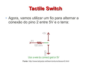 TTaaccttiillee SSwwiittcchh 
Agora, vamos utilizar um fio para alternar a 
conexão do pino 2 entre 5V e o terra: 
Fonte: http://www.ladyada.net/learn/arduino/lesson5.html 
 