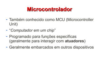 MMiiccrrooccoonnttrroollaaddoorr 
Também conhecido como MCU (Microcontroller 
Unit) 
“Computador em um chip” 
Programado para funções específicas 
(geralmente para interagir com atuadores) 
Geralmente embarcados em outros dispositivos 
 