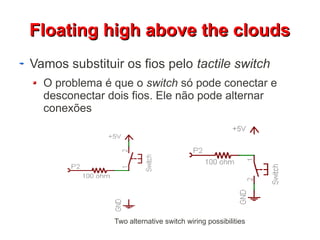 FFllooaattiinngg hhiigghh aabboovvee tthhee cclloouuddss 
Vamos substituir os fios pelo tactile switch 
O problema é que o switch só pode conectar e 
desconectar dois fios. Ele não pode alternar 
conexões 
Two alternative switch wiring possibilities 
 