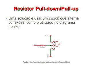 RReessiissttoorr PPuullll--ddoowwnn//PPuullll--uupp 
Uma solução é usar um switch que alterna 
conexões, como o utilizado no diagrama 
abaixo: 
Fonte: http://www.ladyada.net/learn/arduino/lesson5.html 
 