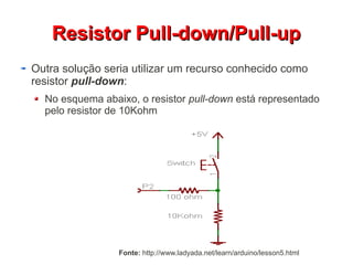 RReessiissttoorr PPuullll--ddoowwnn//PPuullll--uupp 
Outra solução seria utilizar um recurso conhecido como 
resistor pull-down: 
No esquema abaixo, o resistor pull-down está representado 
pelo resistor de 10Kohm 
Fonte: http://www.ladyada.net/learn/arduino/lesson5.html 
 