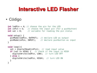 IInntteerraaccttiivvee LLEEDD FFllaasshheerr 
● Código 
int ledPin = 4; // choose the pin for the LED 
int inPin = 5; // choose the input pin (for a pushbutton) 
int val = 0; // variable for reading the pin status 
void setup() { 
pinMode(ledPin, OUTPUT); // declare LED as output 
pinMode(inPin, INPUT); // declare pushbutton as input 
} 
void loop(){ 
val = digitalRead(inPin); // read input value 
if (val == HIGH) { // check if the input is HIGH 
digitalWrite(ledPin, LOW); // turn LED OFF 
} else { 
digitalWrite(ledPin, HIGH); // turn LED ON 
} 
} 
 