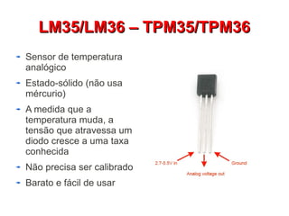 LLMM3355//LLMM3366 –– TTPPMM3355//TTPPMM3366 
Sensor de temperatura 
analógico 
Estado-sólido (não usa 
mércurio) 
A medida que a 
temperatura muda, a 
tensão que atravessa um 
diodo cresce a uma taxa 
conhecida 
Não precisa ser calibrado 
Barato e fácil de usar 
 
