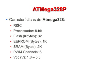 AATTMMeeggaa332288PP 
Características do Atmega328: 
RISC 
Processador: 8-bit 
Flash (Kbytes): 32 
EEPROM (Bytes): 1K 
SRAM (Bytes): 2K 
PWM Channels: 6 
Vcc (V): 1.8 – 5.5 
 