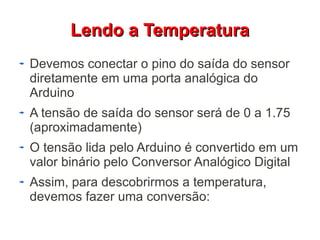 LLeennddoo aa TTeemmppeerraattuurraa 
Devemos conectar o pino do saída do sensor 
diretamente em uma porta analógica do 
Arduino 
A tensão de saída do sensor será de 0 a 1.75 
(aproximadamente) 
O tensão lida pelo Arduino é convertido em um 
valor binário pelo Conversor Analógico Digital 
Assim, para descobrirmos a temperatura, 
devemos fazer uma conversão: 
 
