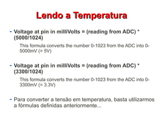 LLeennddoo aa TTeemmppeerraattuurraa 
Voltage at pin in milliVolts = (reading from ADC) * 
(5000/1024) 
This formula converts the number 0-1023 from the ADC into 0- 
5000mV (= 5V) 
Voltage at pin in milliVolts = (reading from ADC) * 
(3300/1024) 
This formula converts the number 0-1023 from the ADC into 0- 
3300mV (= 3.3V) 
Para converter a tensão em temperatura, basta utilizarmos 
a fórmulas definidas anteriormente... 
 