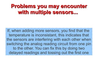 PPrroobblleemmss yyoouu mmaayy eennccoouunntteerr 
wwiitthh mmuullttiippllee sseennssoorrss...... 
If, when adding more sensors, you find that the 
temperature is inconsistant, this indicates that 
the sensors are interfering with each other when 
switching the analog reading circuit from one pin 
to the other. You can fix this by doing two 
delayed readings and tossing out the first one 
 