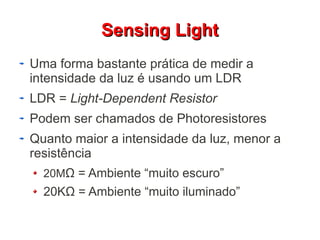 SSeennssiinngg LLiigghhtt 
Uma forma bastante prática de medir a 
intensidade da luz é usando um LDR 
LDR = Light-Dependent Resistor 
Podem ser chamados de Photoresistores 
Quanto maior a intensidade da luz, menor a 
resistência 
20MΩ = Ambiente “muito escuro” 
20KΩ = Ambiente “muito iluminado” 
 