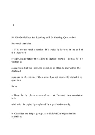 1
R8360 Guidelines for Reading and Evaluating Qualitative
Research Articles
1. Find the research question. It’s typically located at the end of
the literature
review, right before the Methods section. NOTE – it may not be
written as
a question, but the intended question is often found within the
declared
purpose or objective, if the author has not explicitly stated it in
question
form.
a. Describe the phenomenon of interest. Evaluate how consistent
it is
with what is typically explored in a qualitative study.
b. Consider the target group(s)/individual(s)/organizations
identified
 