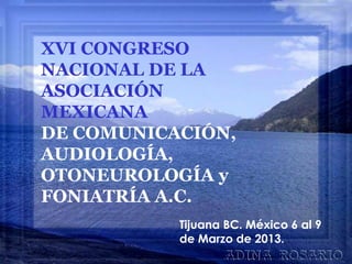 XVI CONGRESO
NACIONAL DE LA
ASOCIACIÓN
MEXICANA
DE COMUNICACIÓN,
AUDIOLOGÍA,
OTONEUROLOGÍA y
FONIATRÍA A.C.
Tijuana BC. México 6 al 9
de Marzo de 2013.
 