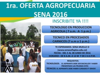 GC-F-004 V.01
INSCRIBITE YA !!!!
1ra. OFERTA AGROPECUARIA
SENA 2016
TECNOLOGO EN PRODUCCION
AGRICOLA ( 7 a.m. A 1 p.m.)
TECNICO EN PROCESADOS
CARNICOS (7 a.m a 1 p.m.)
TE ESPERAMOS: SENA MUELLE O
(www.senasofiaplus.edu.co)
FECHA : DEL 5 AL 28 JUNIO DE 2016
HORARIO : DE 8 A.M. A 12 M Y DE 2 A 6 P.M.
REQUISITOS:
TECNOLOGOS: EL ASPIRANTE DEBE SER BACHILLER Y HABER
PRESENTADO LAS PRUEBAS ICFES
TÉCNICOS: EL ASPIRANTE DEBE HABER CURSADO 9° GRADO
 