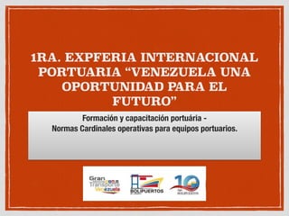 1RA. EXPFERIA INTERNACIONAL
PORTUARIA “VENEZUELA UNA
OPORTUNIDAD PARA EL
FUTURO”
Formación y capacitación portuária -
Normas Cardinales operativas para equipos portuarios.
 