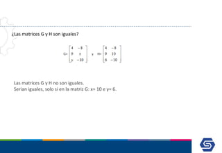 ¿Las matrices G y H son iguales?
Las matrices G y H no son iguales.
Serian iguales, solo si en la matriz G: x= 10 e y= 6.
 