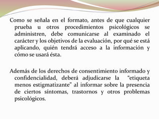 Como se señala en el formato, antes de que cualquier
prueba u otros procedimientos psicológicos se
administren, debe comunicarse al examinado el
carácter y los objetivos de la evaluación, por qué se está
aplicando, quién tendrá acceso a la información y
cómo se usará ésta.
Además de los derechos de consentimiento informado y
confidencialidad, deberá adjudicarse la “etiqueta
menos estigmatizante” al informar sobre la presencia
de ciertos síntomas, trastornos y otros problemas
psicológicos.
 