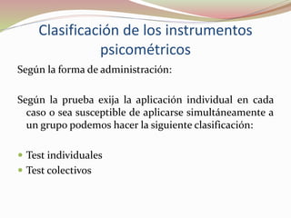 Clasificación de los instrumentos
psicométricos
Según la forma de administración:
Según la prueba exija la aplicación individual en cada
caso o sea susceptible de aplicarse simultáneamente a
un grupo podemos hacer la siguiente clasificación:
 Test individuales
 Test colectivos
 