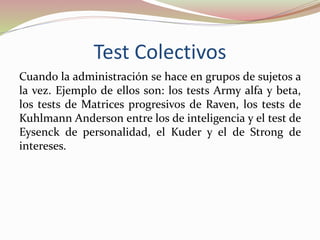 Test Colectivos
Cuando la administración se hace en grupos de sujetos a
la vez. Ejemplo de ellos son: los tests Army alfa y beta,
los tests de Matrices progresivos de Raven, los tests de
Kuhlmann Anderson entre los de inteligencia y el test de
Eysenck de personalidad, el Kuder y el de Strong de
intereses.
 