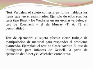 Test Verbales: el sujeto contesta en forma hablada los
ítems que lee el examinador. Ejemplo de ellos son: los
tests tipo Binet y los Wechsler en sus escalas verbales, el
test de Roschach y el de Murray (T. A. T) en
personalidad.
Test de ejecución: el sujeto efectúa cierto trabajo de
manipulación de material para responder el problema
planteado. Ejemplos: el test de Grace Arthur. El test de
inteligencia para infantes de Gessell, la parte de
ejecución del Binet y el Wechsler, entre otros.
 