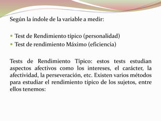 Según la índole de la variable a medir:
 Test de Rendimiento típico (personalidad)
 Test de rendimiento Máximo (eficiencia)
Tests de Rendimiento Típico: estos tests estudian
aspectos afectivos como los intereses, el carácter, la
afectividad, la perseveración, etc. Existen varios métodos
para estudiar el rendimiento típico de los sujetos, entre
ellos tenemos:
 