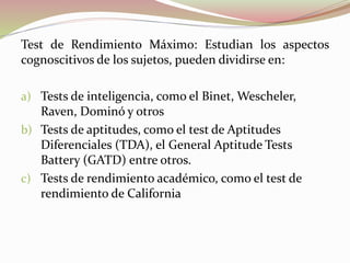 Test de Rendimiento Máximo: Estudian los aspectos
cognoscitivos de los sujetos, pueden dividirse en:
a) Tests de inteligencia, como el Binet, Wescheler,
Raven, Dominó y otros
b) Tests de aptitudes, como el test de Aptitudes
Diferenciales (TDA), el General Aptitude Tests
Battery (GATD) entre otros.
c) Tests de rendimiento académico, como el test de
rendimiento de California
 