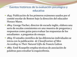 Eventos históricos de la evaluación psicológica y
educativa
 1845: Publicación de los primeros exámenes usados por el
comité escolar de Boston bajo la dirección del educador
Horace Mann.
 1864: George Fischer, director de escuela inglés, elabora una
serie de escalas consistentes en una muestra de preguntas y
respuestas como guías para evaluar las respuestas de los
estudiantes a preguntas de ensayo.
 1869: El estudio científico de las diferencias individuales se
inicia con la publicación de Classification of Men
According to Their Natural Gifts de Francis Galton
 1882: Emil Kraepelin emplea técnicas de asociación de
palabras para estudiar la esquizofrenia.
 