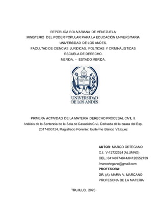 REPÚBLICA BOLIVARIANA DE VENEZUELA
MINISTERIO DEL PODER POPULAR PARA LA EDUCACIÓN UNIVERSITARIA
UNIVERSIDAD DE LOS ANDES.
FACULTAD DE CIENCIAS JURIDICAS, POLITICAS Y CRIMINALISTICAS
ESCUELA DE DERECHO.
MERIDA. – ESTADO MERIDA.
PRIMERA ACTIVIDAD DE LA MATERIA DERECHO PROCESAL CIVIL II.
Análisis de la Sentencia de la Sala de Casación Civil. Derivada de la causa del Exp.
2017-000124, Magistrado Ponente: Guillermo Blanco Vázquez
TRUJILLO, 2020
AUTOR: MARCO ORTEGANO
C.I.: V-12722524 (ALUMNO)
CEL.: 04140774044/04126552759
/marcortegano@gmail.com
PROFESORA:
DR. (A): MARIA V. MARCANO
PROFESORA DE LA MATERIA
 