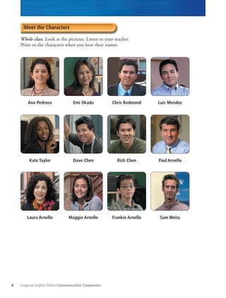Longman English Online Communication Companion4
Meet the Characters
Whole class. Look at the pictures. Listen to your teacher.
Point to the characters when you hear their names.
Ana Pedroso
Kate Taylor
Laura Arnello
Emi Okada
Dave Chen
Maggie Arnello
Chris Redmond
Rich Chen
Frankie Arnello
Luis Mendez
Paul Arnello
Sam Weiss
 
