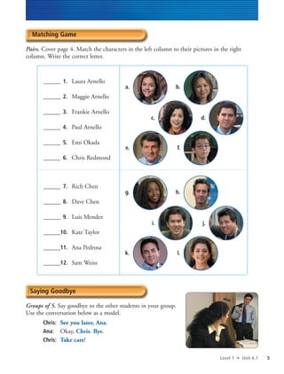 Level 1 • Unit A.1 5
Matching Game
Pairs. Cover page 4. Match the characters in the left column to their pictures in the right
column. Write the correct letter.
______ 1. Laura Arnello
______ 2. Maggie Arnello
______ 3. Frankie Arnello
______ 4. Paul Arnello
______ 5. Emi Okada
______ 6. Chris Redmond
______ 7. Rich Chen
______ 8. Dave Chen
______ 9. Luis Mendez
______10. Kate Taylor
______11. Ana Pedrosa
______12. Sam Weiss
Saying Goodbye
Groups of 5. Say goodbye to the other students in your group.
Use the conversation below as a model.
Chris: See you later, Ana.
Ana: Okay, Chris. Bye.
Chris: Take care!
a. b.
e. f.
c. d.
g. h.
k. l.
i. j.
 