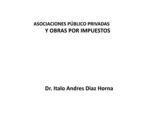ASOCIACIONES PÚBLICO PRIVADAS
Y OBRAS POR IMPUESTOS
Dr. Italo Andres Diaz Horna
 