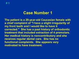 #1


              Case Number 1
The patient is a 29-year-old Caucasian female with
a chief complaint of "I have a slight irregularity of
my front teeth and I would like to have it
corrected." She has a past history of orthodontic
treatment that included extraction of 4 premolars.
Her medical history is noncontributory and she
receives regular dental care. She has no
functional complaints. She appears very
motivated to have treatment.
 