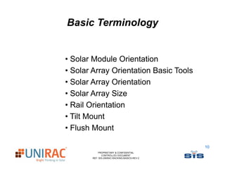 Basic Terminology


• Solar Module Orientation
• Solar Array Orientation Basic Tools
• Solar Array Orientation
• Solar Array Size
• Rail Orientation
• Tilt Mount
• Flush Mount

                                              10
           PROPRIETARY & CONFIDENTIAL
              CONTROLLED DOCUMENT
       REF: SIS-UNIRAC-RACKING-BASICS-REV-2
 
