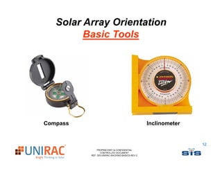 Solar Array Orientation
         Basic Tools
         B i T l




Compass                                          Inclinometer


                                                                12
              PROPRIETARY & CONFIDENTIAL
                 CONTROLLED DOCUMENT
          REF: SIS-UNIRAC-RACKING-BASICS-REV-2
 