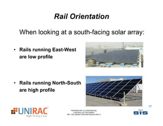 Rail Orientation

  When looking at a south-facing solar array:

• Rails running East-West
  are l
      low profile
             fil




• Rails running North-South
  are high profile


                                                            17
                         PROPRIETARY & CONFIDENTIAL
                            CONTROLLED DOCUMENT
                     REF: SIS-UNIRAC-RACKING-BASICS-REV-2
 