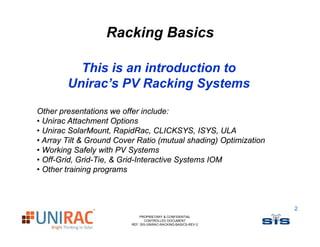 Racking Basics

          This is an introduction to
        Unirac’s PV Racking Systems

Other presentations we offer include:
• Unirac Attachment Options
• Unirac SolarMount, RapidRac, CLICKSYS, ISYS, ULA
• Array Tilt & Ground Cover Ratio (mutual shading) Optimization
• Working Safely with PV Systems
• Off-Grid, Grid-Tie, & Grid-Interactive Systems IOM
• Other training programs



                                                                  2
                              PROPRIETARY & CONFIDENTIAL
                                 CONTROLLED DOCUMENT
                          REF: SIS-UNIRAC-RACKING-BASICS-REV-2
 