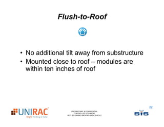 Flush-to-Roof



• No additional tilt away from substructure
                        y
• Mounted close to roof – modules are
  within ten inches of roof




                                                       22
                    PROPRIETARY & CONFIDENTIAL
                       CONTROLLED DOCUMENT
                REF: SIS-UNIRAC-RACKING-BASICS-REV-2
 