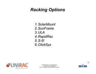 Racking Options


 1. SolarMount
 2. SunFrame
 3.
 3 ULA
 4. RapidRac
 5. S-5!
    S 5!
 6. ClickSys




                                           32
        PROPRIETARY & CONFIDENTIAL
           CONTROLLED DOCUMENT
    REF: SIS-UNIRAC-RACKING-BASICS-REV-2
 